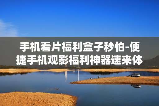 手机看片福利盒子秒怕-便捷手机观影福利神器速来体验