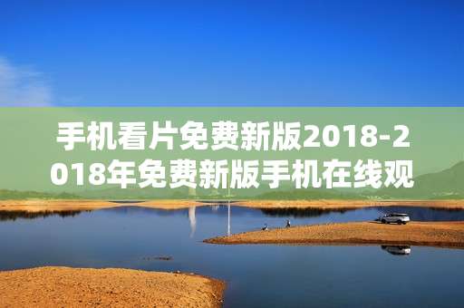 手机看片免费新版2018-2018年免费新版手机在线观影途径