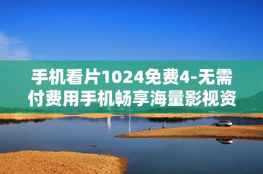 手机看片1024免费4-无需付费用手机畅享海量影视资源