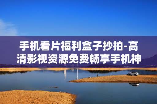 手机看片福利盒子抄拍-高清影视资源免费畅享手机神器