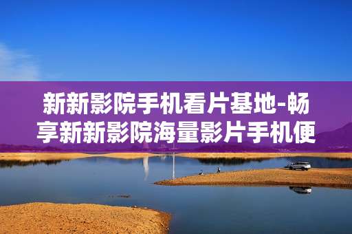 新新影院手机看片基地-畅享新新影院海量影片手机便捷观影
