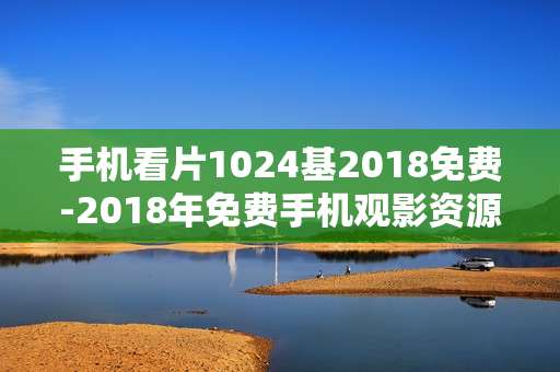 手机看片1024基2018免费-2018年免费手机观影资源畅享体验