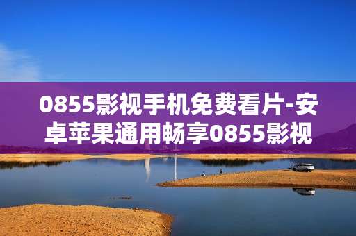 0855影视手机免费看片-安卓苹果通用畅享0855影视免费观影