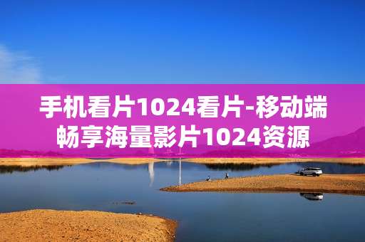 手机看片1024看片-移动端畅享海量影片1024资源
