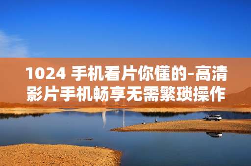 1024 手机看片你懂的-高清影片手机畅享无需繁琐操作