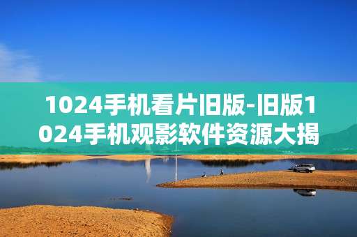 1024手机看片旧版-旧版1024手机观影软件资源大揭秘