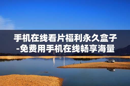 手机在线看片福利永久盒子-免费用手机在线畅享海量影视资源