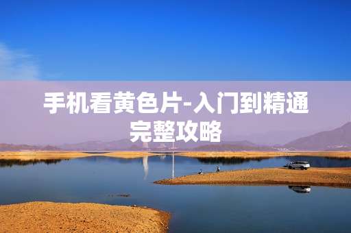 手机看黄色片-入门到精通完整攻略