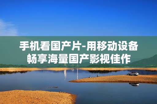 手机看国产片-用移动设备畅享海量国产影视佳作