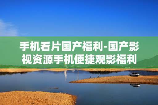 手机看片国产福利-国产影视资源手机便捷观影福利 手机看片国产福利-国产影视资源手机便捷观影福利
