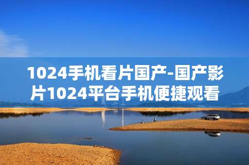 1024手机看片国产-国产影片1024平台手机便捷观看