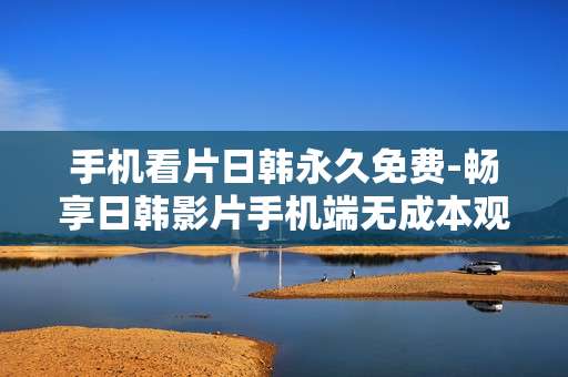 手机看片日韩永久免费-畅享日韩影片手机端无成本观看体验 手机看片日韩永久免费-畅享日韩影片手机端无成本观看体验