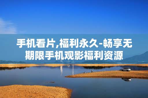 手机看片,福利永久-畅享无期限手机观影福利资源