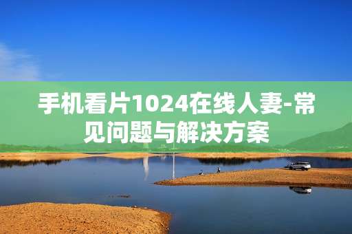 手机看片1024在线人妻-常见问题与解决方案