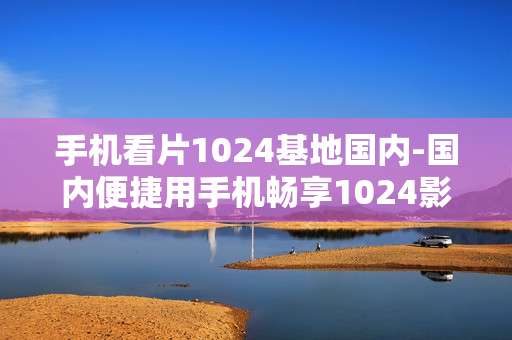 手机看片1024基地国内-国内便捷用手机畅享1024影视资源
