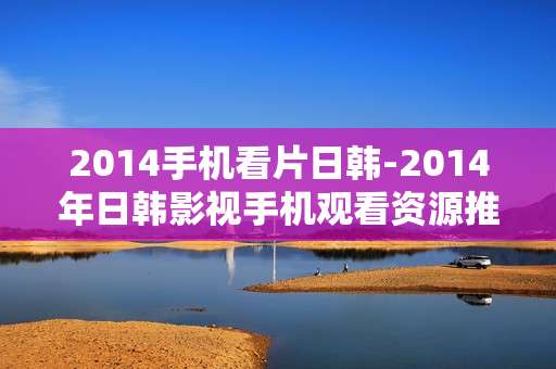 2014手机看片日韩-2014年日韩影视手机观看资源推荐