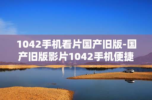 1042手机看片国产旧版-国产旧版影片1042手机便捷观看途径 1042手机看片国产旧版-国产旧版影片1042手机便捷观看途径