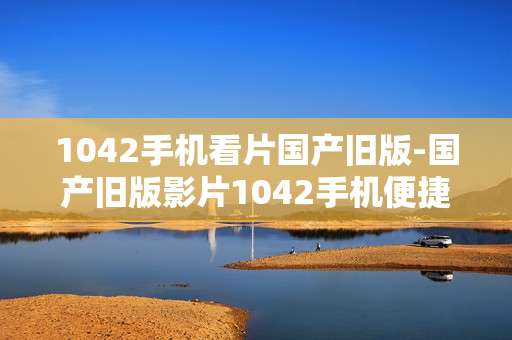 1042手机看片国产旧版-国产旧版影片1042手机便捷观看途径