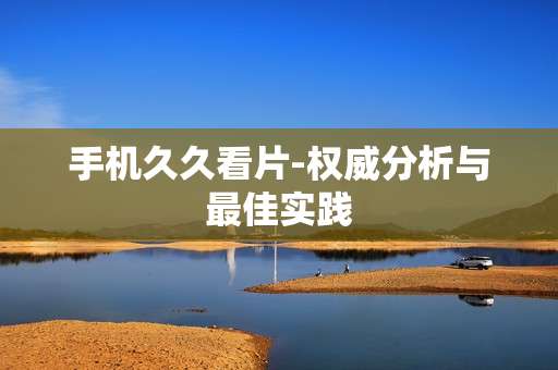 手机久久看片-权威分析与最佳实践