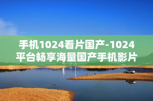 手机1024看片国产-1024平台畅享海量国产手机影片