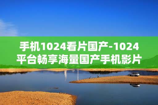 手机1024看片国产-1024平台畅享海量国产手机影片