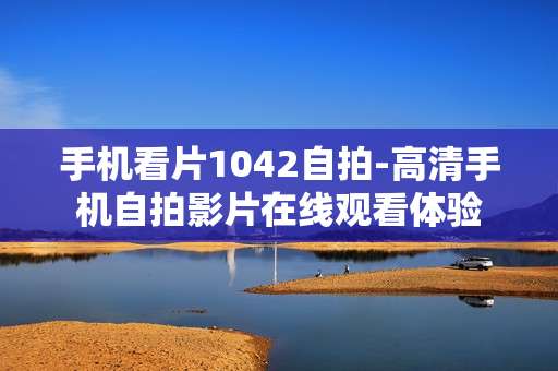 手机看片1042自拍-高清手机自拍影片在线观看体验