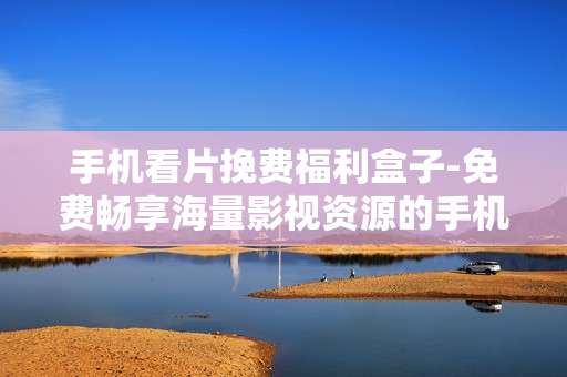 手机看片挽费福利盒子-免费畅享海量影视资源的手机观影神器 手机看片挽费福利盒子-免费畅享海量影视资源的手机观影神器