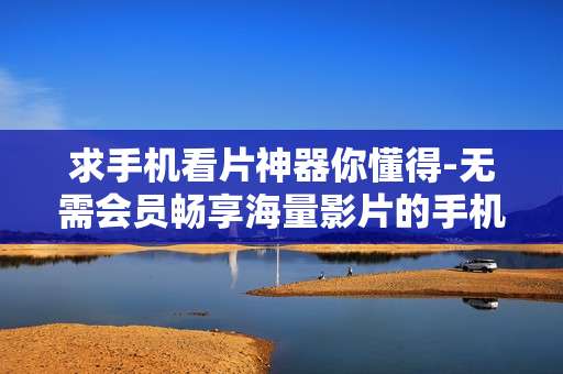 求手机看片神器你懂得-无需会员畅享海量影片的手机观影利器 求手机看片神器你懂得-无需会员畅享海量影片的手机观影利器