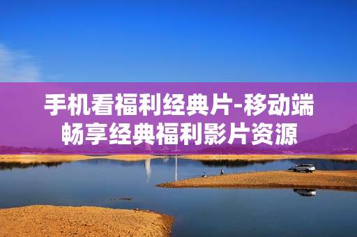 手机看福利经典片-移动端畅享经典福利影片资源