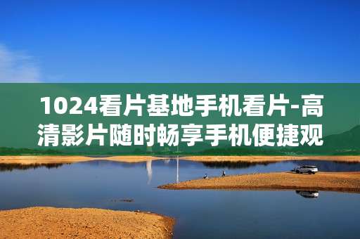 1024看片基地手机看片-高清影片随时畅享手机便捷观影体验