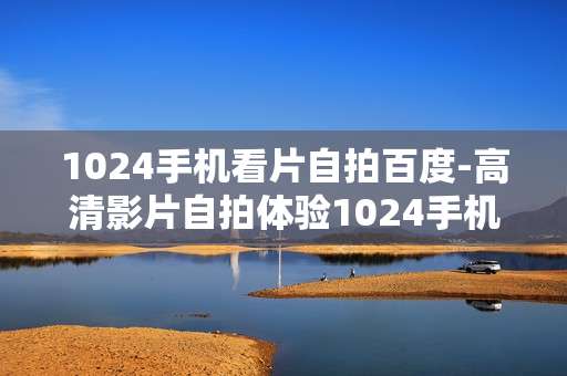 1024手机看片自拍百度-高清影片自拍体验1024手机全搞定