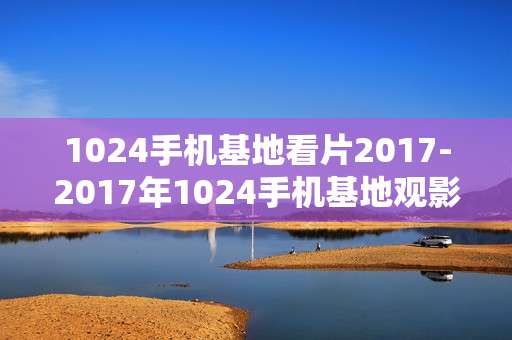 1024手机基地看片2017-2017年1024手机基地观影选择推荐 1024手机基地看片2017-2017年1024手机基地观影选择推荐