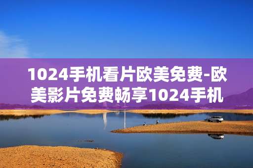 1024手机看片欧美免费-欧美影片免费畅享1024手机观影体验
