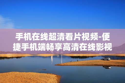手机在线超清看片视频-便捷手机端畅享高清在线影视内容