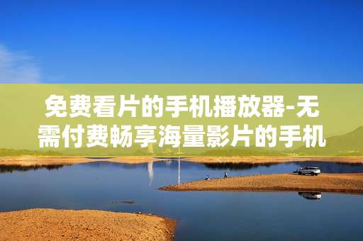 免费看片的手机播放器-无需付费畅享海量影片的手机观影神器