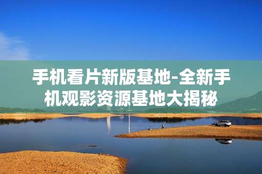手机看片新版基地-全新手机观影资源基地大揭秘