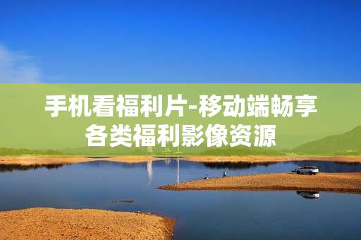 手机看福利片-移动端畅享各类福利影像资源