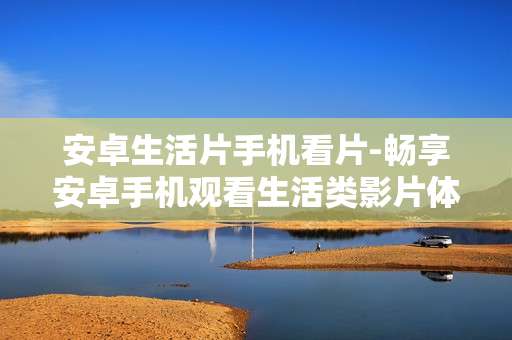安卓生活片手机看片-畅享安卓手机观看生活类影片体验