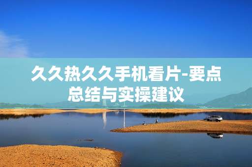 久久热久久手机看片-要点总结与实操建议