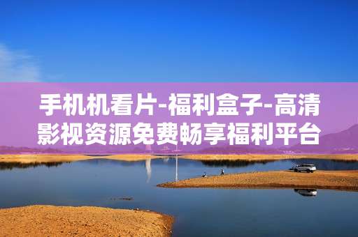 手机机看片-福利盒子-高清影视资源免费畅享福利平台 手机机看片-福利盒子-高清影视资源免费畅享福利平台