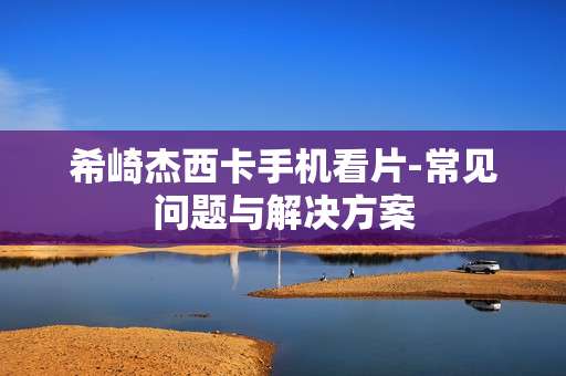 希崎杰西卡手机看片-常见问题与解决方案
