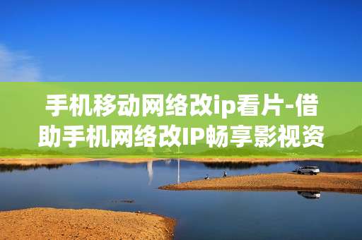 手机移动网络改ip看片-借助手机网络改IP畅享影视资源