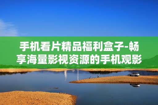 手机看片精品福利盒子-畅享海量影视资源的手机观影神器
