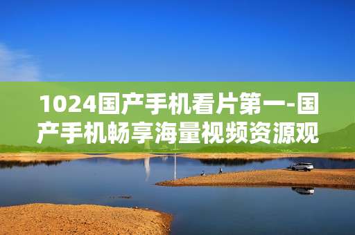 1024国产手机看片第一-国产手机畅享海量视频资源观影佳选