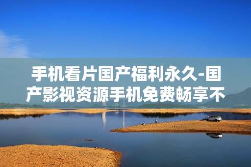 手机看片国产福利永久-国产影视资源手机免费畅享不停