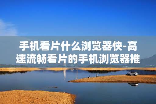 手机看片什么浏览器快-高速流畅看片的手机浏览器推荐