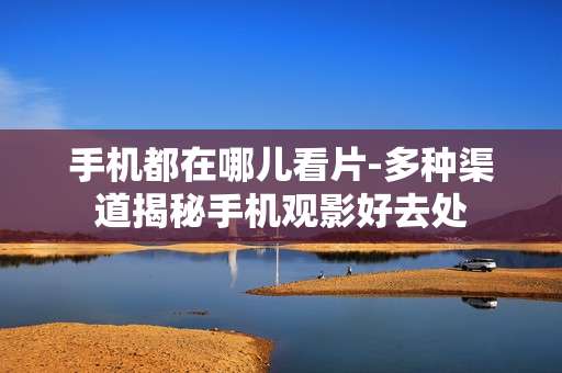 手机都在哪儿看片-多种渠道揭秘手机观影好去处