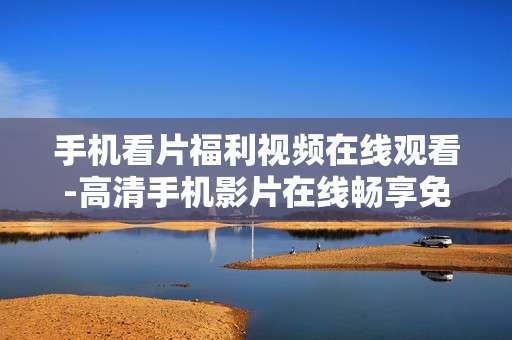 手机看片福利视频在线观看-高清手机影片在线畅享免费福利内容