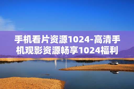 手机看片资源1024-高清手机观影资源畅享1024福利