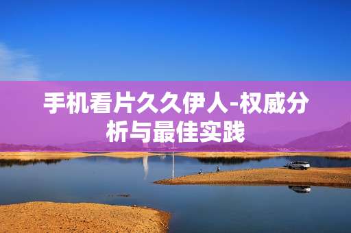 手机看片久久伊人-权威分析与最佳实践